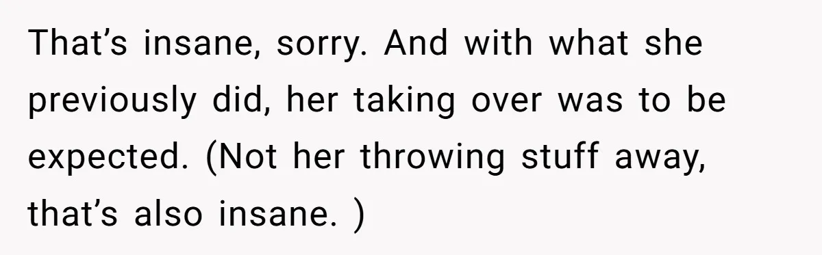 Woman Kicks Out Her Mother-In-Law After She “Tidies” The House A Little Too Much That’s insane, sorry. And with what she previously did, her taking over was to be expected. (Not her throwing stuff away, that’s also insane. )