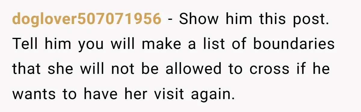 Woman Kicks Out Her Mother-In-Law After She “Tidies” The House A Little Too Much doglover507071956 − Show him this post. Tell him you will make a list of boundaries that she will not be allowed to cross if he wants to have her visit...
