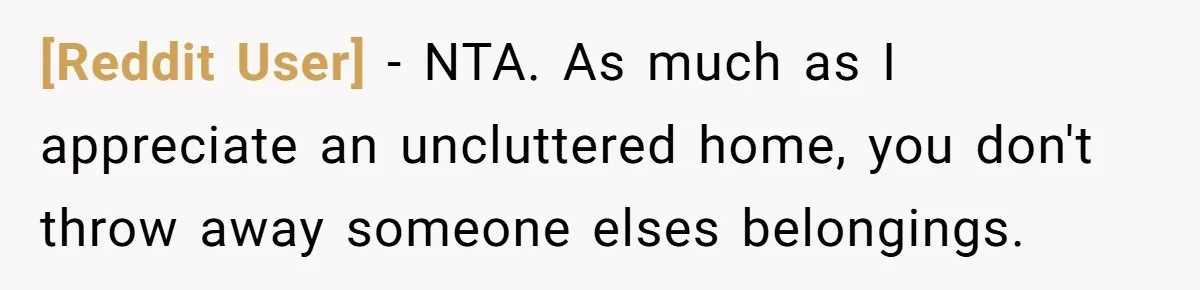 [Reddit User] − NTA. As much as I appreciate an uncluttered home, you don't throw away someone elses belongings.