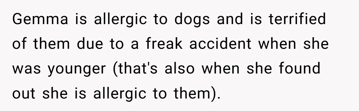 Man Can’t Believe His Family Calls Him Heartless For Choosing His Allergic Bride Over A Dog Gemma is allergic to dogs and is terrified of them due to a freak accident when she was younger (that's also when she found out she is allergic to them).