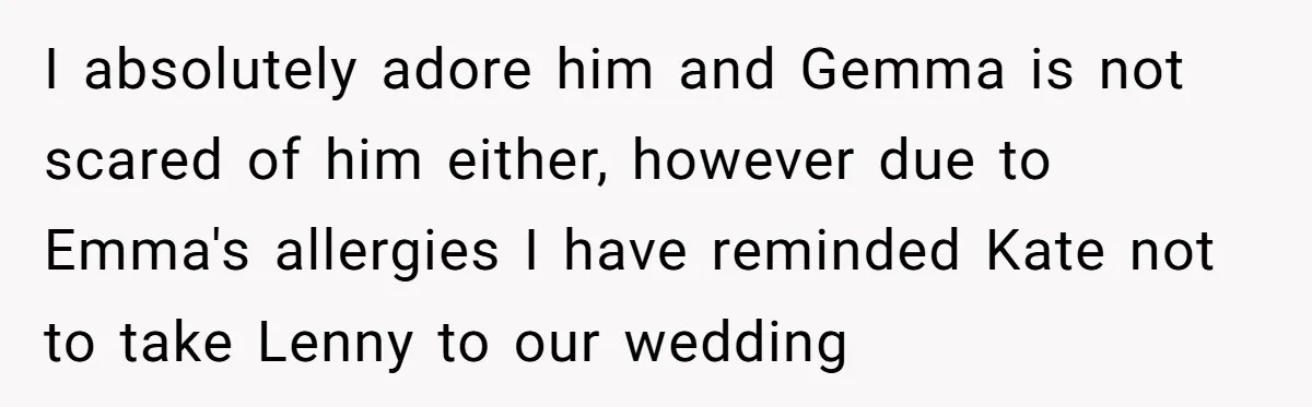 Man Can’t Believe His Family Calls Him Heartless For Choosing His Allergic Bride Over A Dog I absolutely adore him and Gemma is not scared of him either, however due to Emma's allergies I have reminded Kate not to take Lenny to our wedding