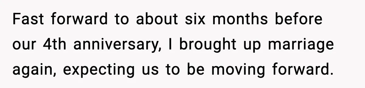 Fast forward to about six months before our 4th anniversary, I brought up marriage again, expecting us to be moving forward.