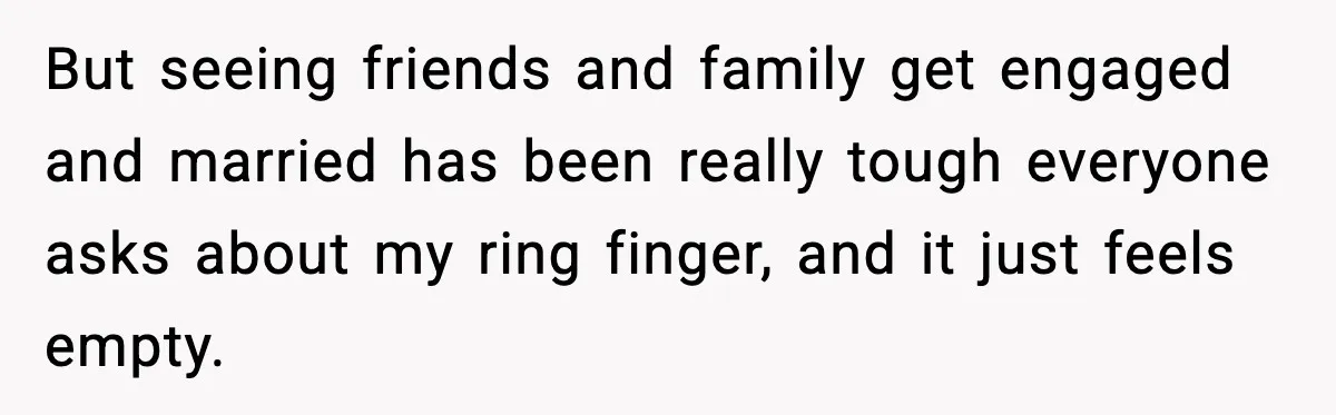 But seeing friends and family get engaged and married has been really tough everyone asks about my ring finger, and it just feels empty.