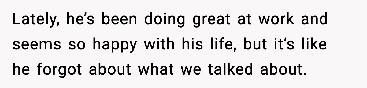 Lately, he’s been doing great at work and seems so happy with his life, but it’s like he forgot about what we talked about.