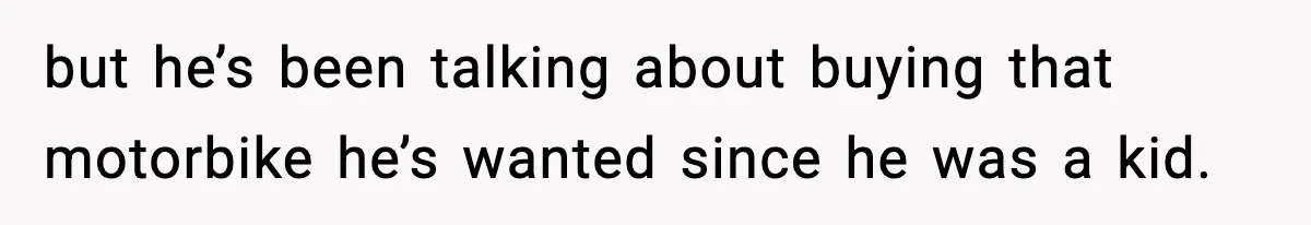 but he’s been talking about buying that motorbike he’s wanted since he was a kid.