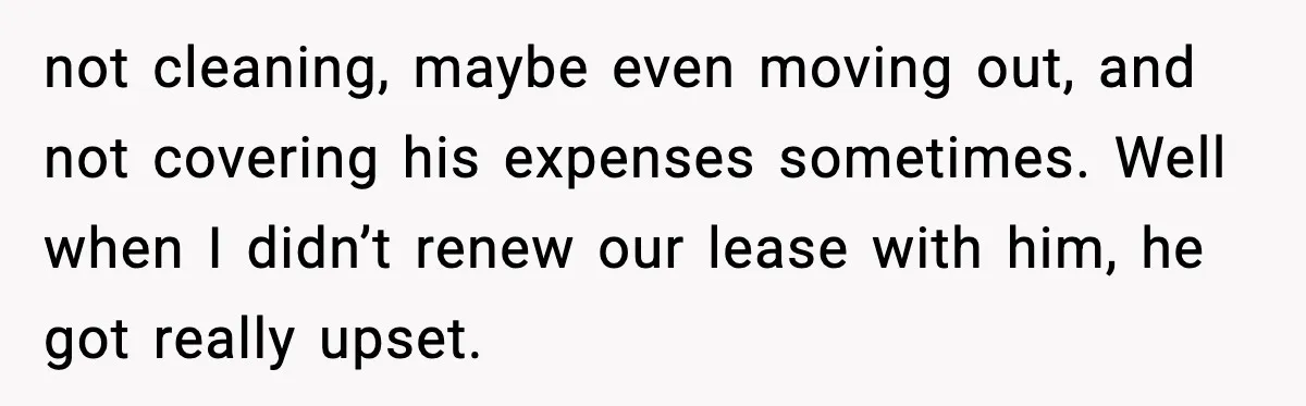 not cleaning, maybe even moving out, and not covering his expenses sometimes. Well when I didn’t renew our lease with him, he got really upset.