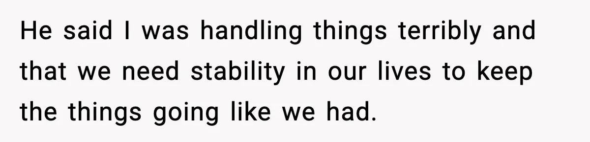 He said I was handling things terribly and that we need stability in our lives to keep the things going like we had.