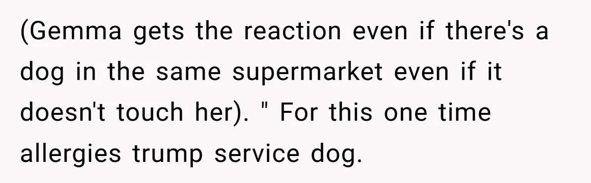 Man Can’t Believe His Family Calls Him Heartless For Choosing His Allergic Bride Over A Dog (Gemma gets the reaction even if there's a dog in the same supermarket even if it doesn't touch her). " For this one time allergies trump service dog.