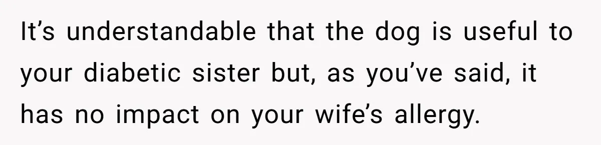 Man Can’t Believe His Family Calls Him Heartless For Choosing His Allergic Bride Over A Dog It’s understandable that the dog is useful to your diabetic sister but, as you’ve said, it has no impact on your wife’s allergy.