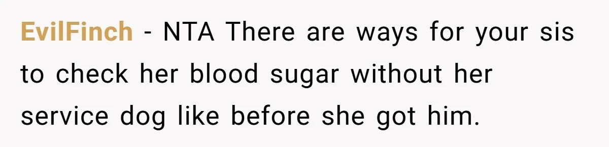 Man Can’t Believe His Family Calls Him Heartless For Choosing His Allergic Bride Over A Dog EvilFinch − NTA There are ways for your sis to check her blood sugar without her service dog like before she got him.