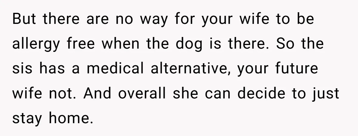 Man Can’t Believe His Family Calls Him Heartless For Choosing His Allergic Bride Over A Dog But there are no way for your wife to be allergy free when the dog is there. So the sis has a medical alternative, your future wife not. And overall...