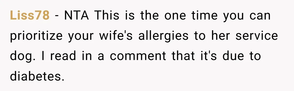 Man Can’t Believe His Family Calls Him Heartless For Choosing His Allergic Bride Over A Dog Liss78 − NTA This is the one time you can prioritize your wife's allergies to her service dog. I read in a comment that it's due to diabetes.