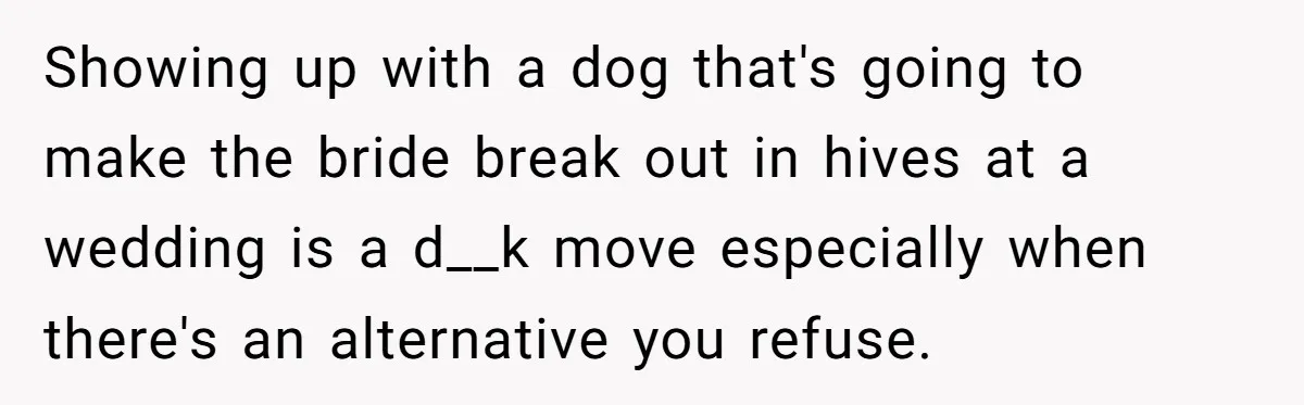Man Can’t Believe His Family Calls Him Heartless For Choosing His Allergic Bride Over A Dog Showing up with a dog that's going to make the bride break out in hives at a wedding is a d__k move especially when there's an alternative you refuse.