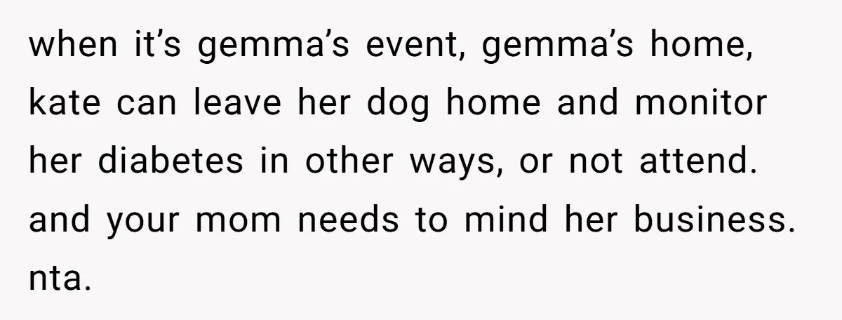Man Can’t Believe His Family Calls Him Heartless For Choosing His Allergic Bride Over A Dog when it’s gemma’s event, gemma’s home, kate can leave her dog home and monitor her diabetes in other ways, or not attend. and your mom needs to mind her business....