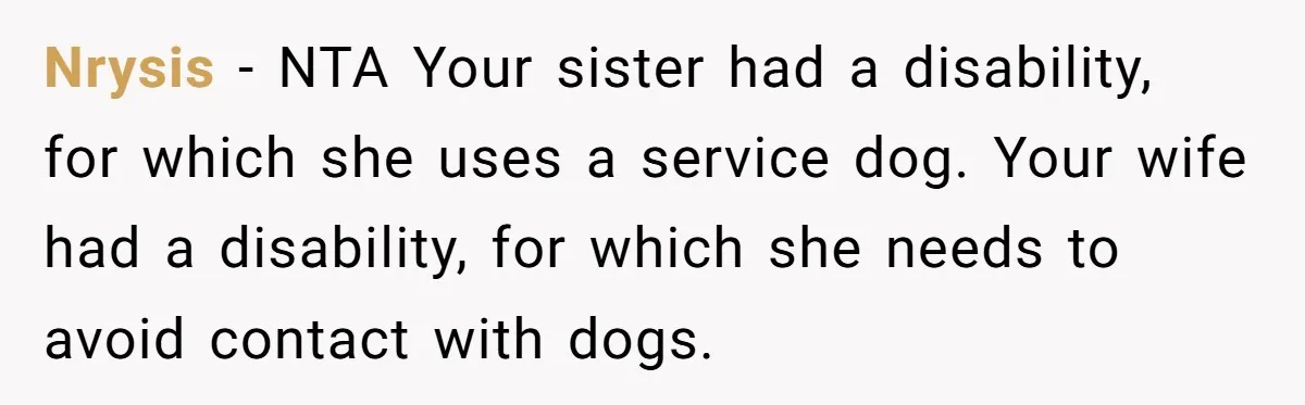 Man Can’t Believe His Family Calls Him Heartless For Choosing His Allergic Bride Over A Dog Nrysis − NTA Your sister had a disability, for which she uses a service dog. Your wife had a disability, for which she needs to avoid contact with dogs.