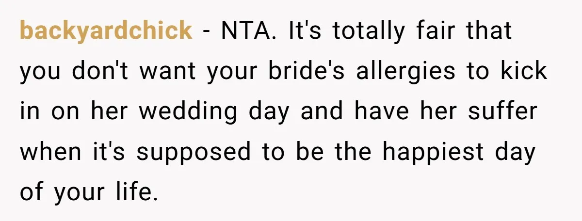 Man Can’t Believe His Family Calls Him Heartless For Choosing His Allergic Bride Over A Dog backyardchick − NTA. It's totally fair that you don't want your bride's allergies to kick in on her wedding day and have her suffer when it's supposed to be the...