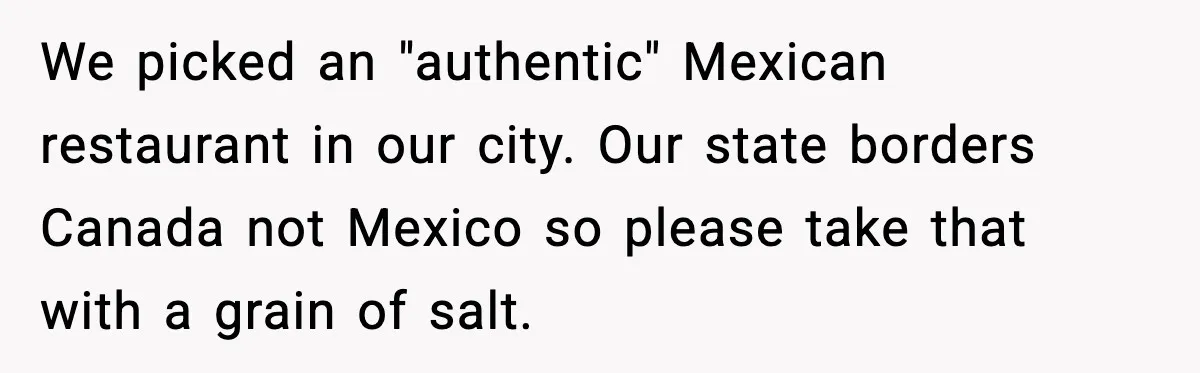 We picked an "authentic" Mexican restaurant in our city. Our state borders Canada not Mexico so please take that with a grain of salt.