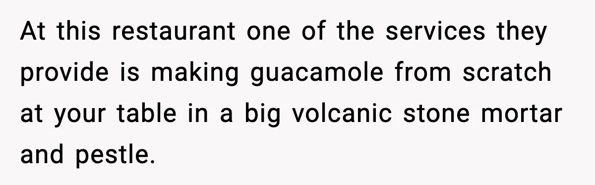 At this restaurant one of the services they provide is making guacamole from scratch at your table in a big volcanic stone mortar and pestle.