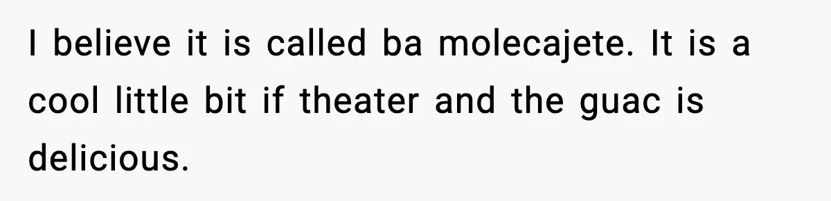 I believe it is called ba molecajete. It is a cool little bit if theater and the guac is delicious.
