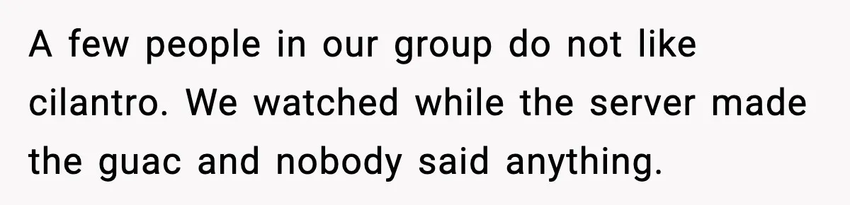 A few people in our group do not like cilantro. We watched while the server made the guac and nobody said anything.