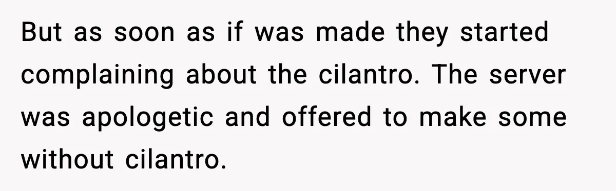 But as soon as if was made they started complaining about the cilantro. The server was apologetic and offered to make some without cilantro.