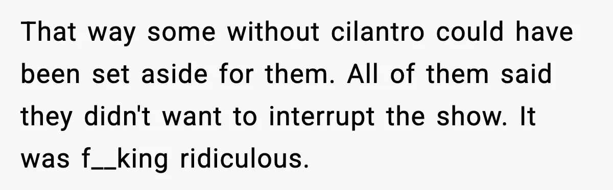 That way some without cilantro could have been set aside for them. All of them said they didn't want to interrupt the show. It was f__king ridiculous.