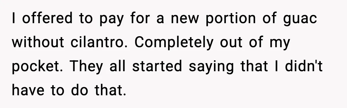I offered to pay for a new portion of guac without cilantro. Completely out of my pocket. They all started saying that I didn't have to do that.