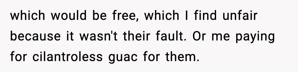 which would be free, which I find unfair because it wasn't their fault. Or me paying for cilantroless guac for them.