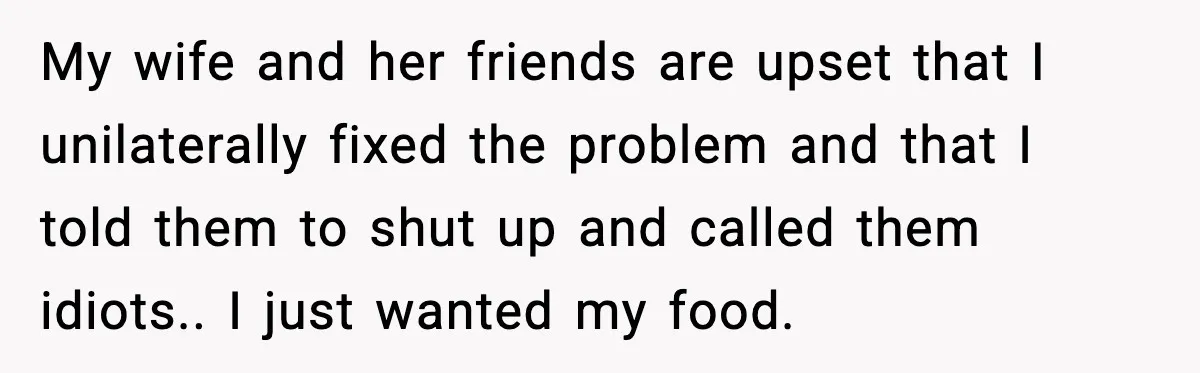 My wife and her friends are upset that I unilaterally fixed the problem and that I told them to shut up and called them idiots.. I just wanted my food.