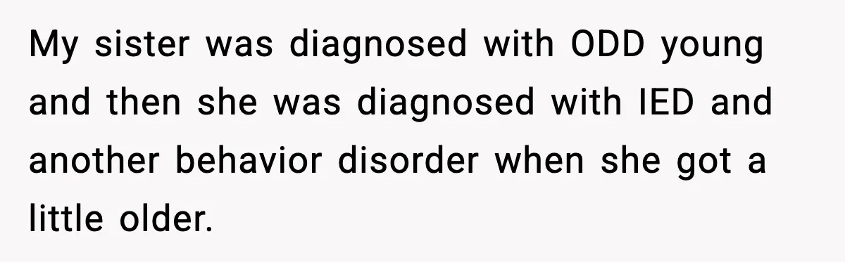 My sister was diagnosed with ODD young and then she was diagnosed with IED and another behavior disorder when she got a little older.