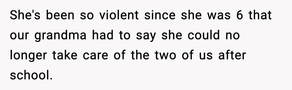 She's been so violent since she was 6 that our grandma had to say she could no longer take care of the two of us after school.