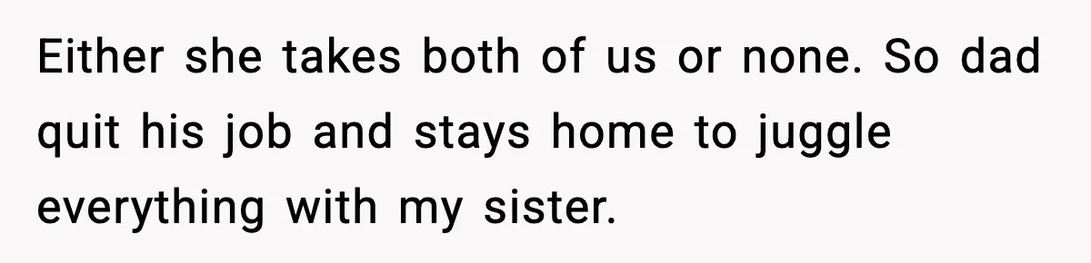 Either she takes both of us or none. So dad quit his job and stays home to juggle everything with my sister.