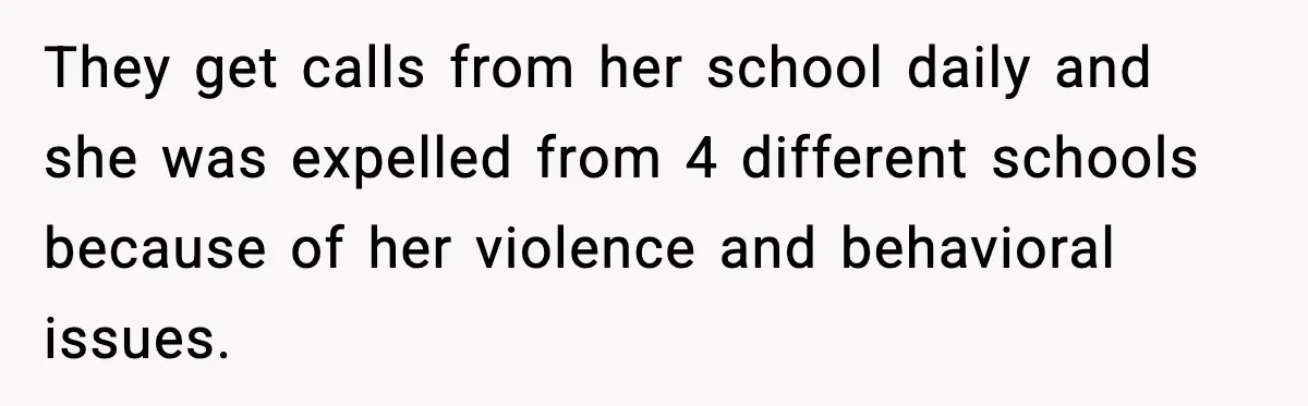 They get calls from her school daily and she was expelled from 4 different schools because of her violence and behavioral issues.