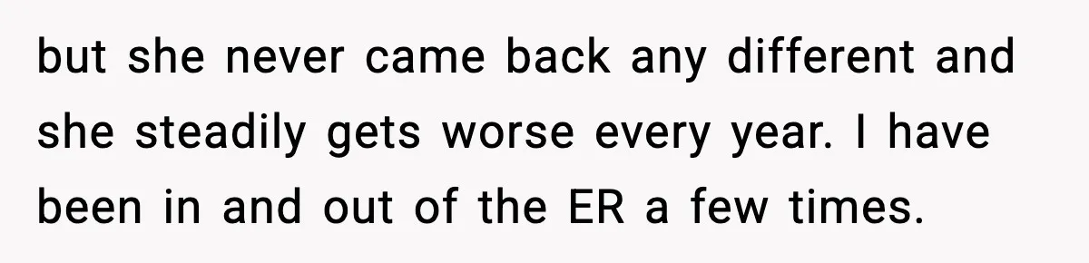 but she never came back any different and she steadily gets worse every year. I have been in and out of the ER a few times.