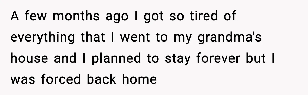A few months ago I got so tired of everything that I went to my grandma's house and I planned to stay forever but I was forced back home