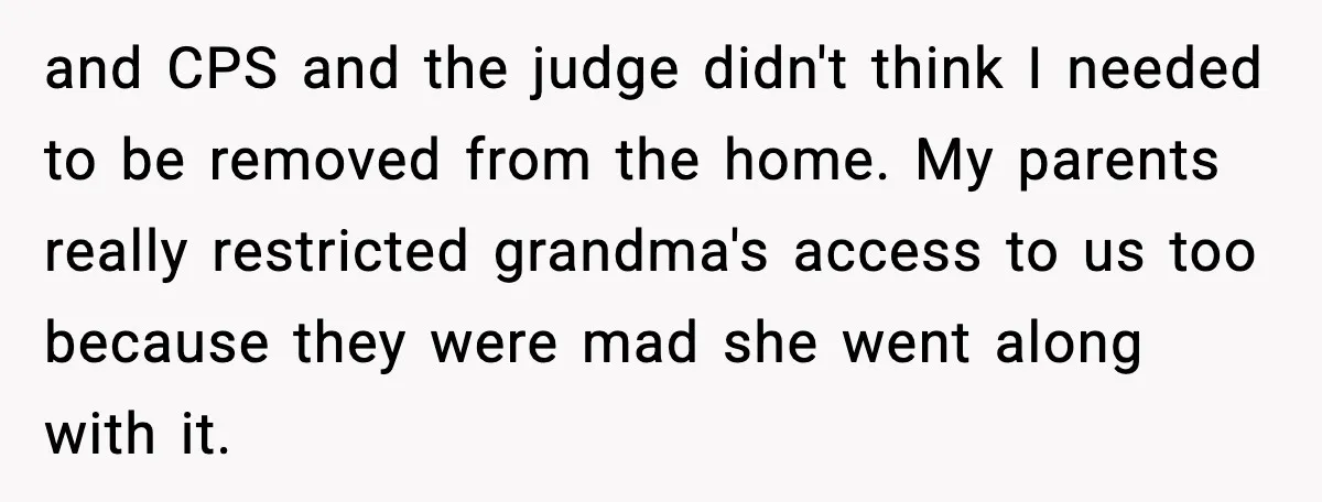 and CPS and the judge didn't think I needed to be removed from the home. My parents really restricted grandma's access to us too because they were mad she went...