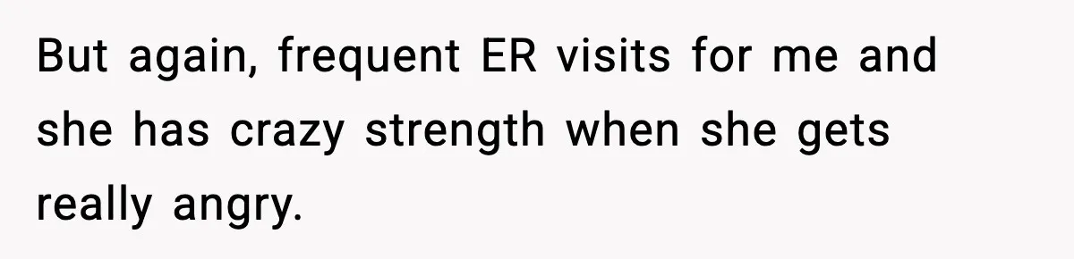 But again, frequent ER visits for me and she has crazy strength when she gets really angry.