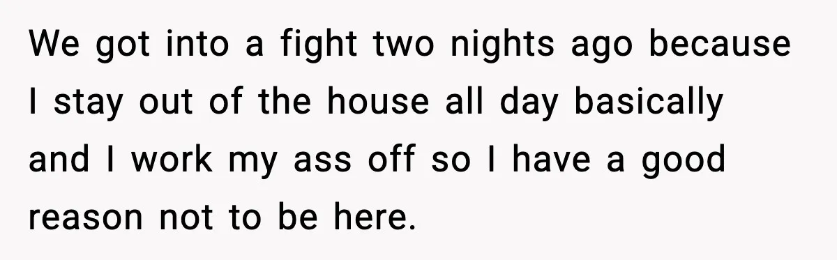 We got into a fight two nights ago because I stay out of the house all day basically and I work my ass off so I have a good reason...