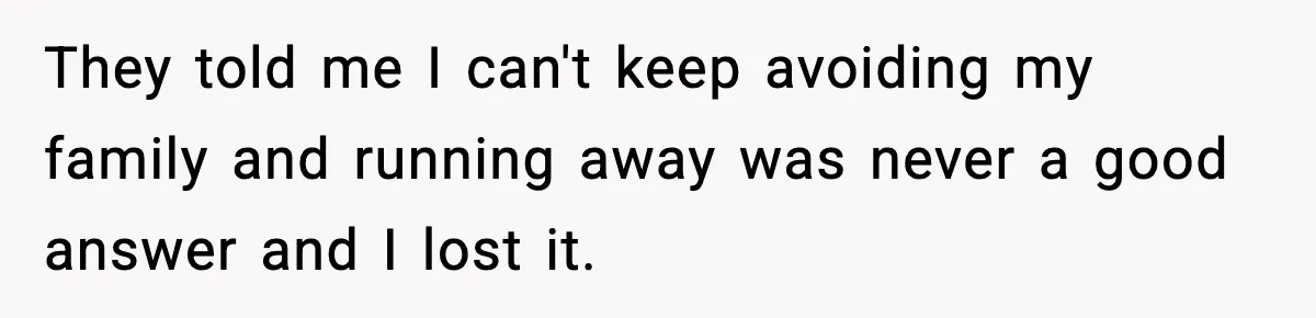 They told me I can't keep avoiding my family and running away was never a good answer and I lost it.