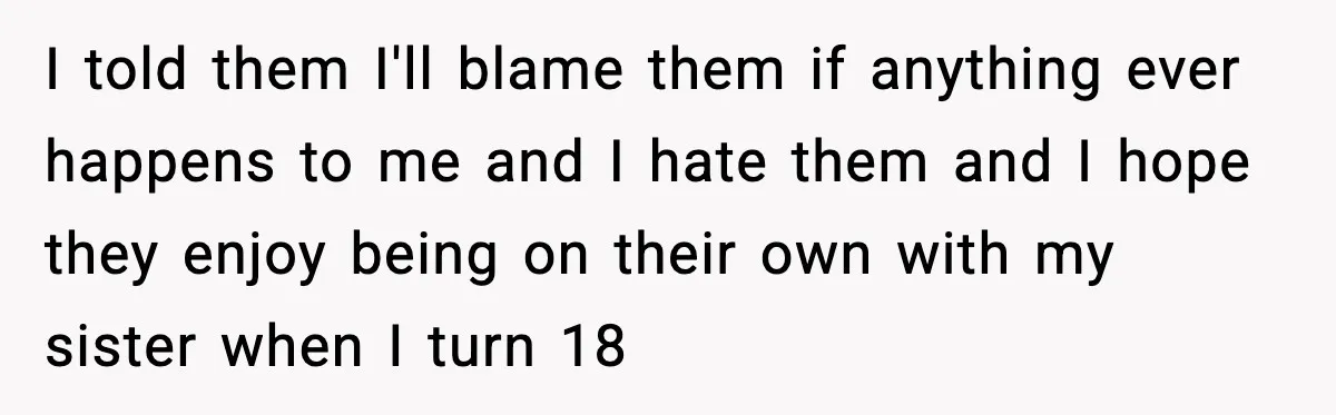 I told them I'll blame them if anything ever happens to me and I hate them and I hope they enjoy being on their own with my sister when I...