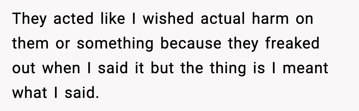 They acted like I wished actual harm on them or something because they freaked out when I said it but the thing is I meant what I said.