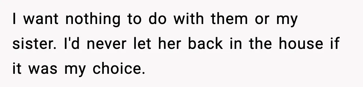I want nothing to do with them or my sister. I'd never let her back in the house if it was my choice.