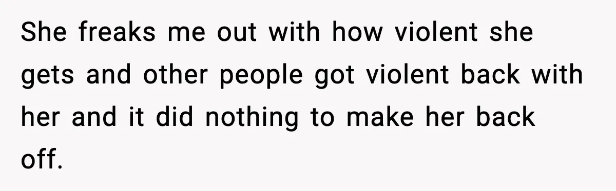 She freaks me out with how violent she gets and other people got violent back with her and it did nothing to make her back off.