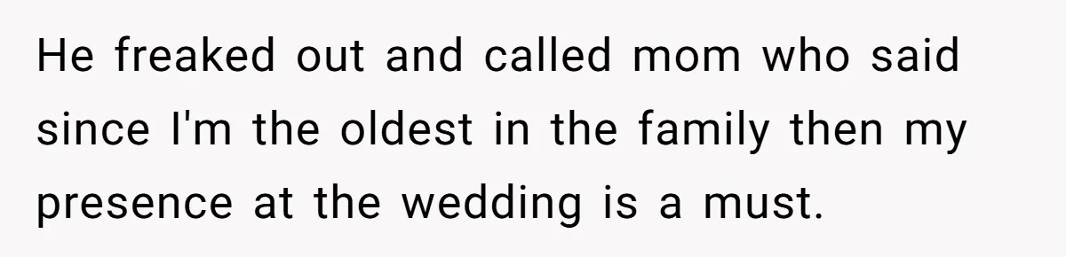 He freaked out and called mom who said since I'm the oldest in the family then my presence at the wedding is a must.