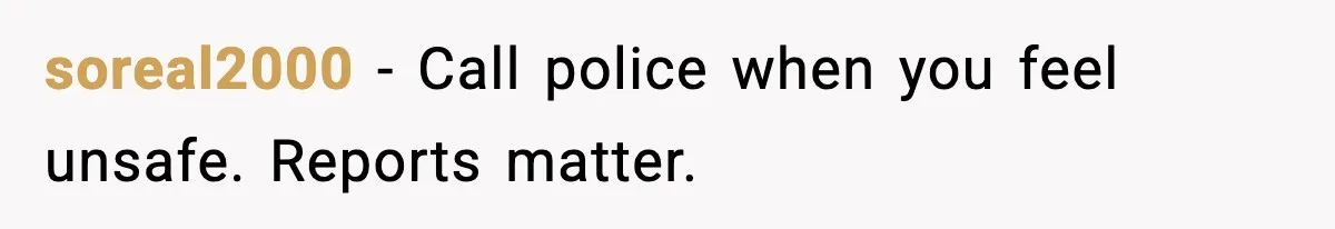 soreal2000 - Call police when you feel unsafe. Reports matter.