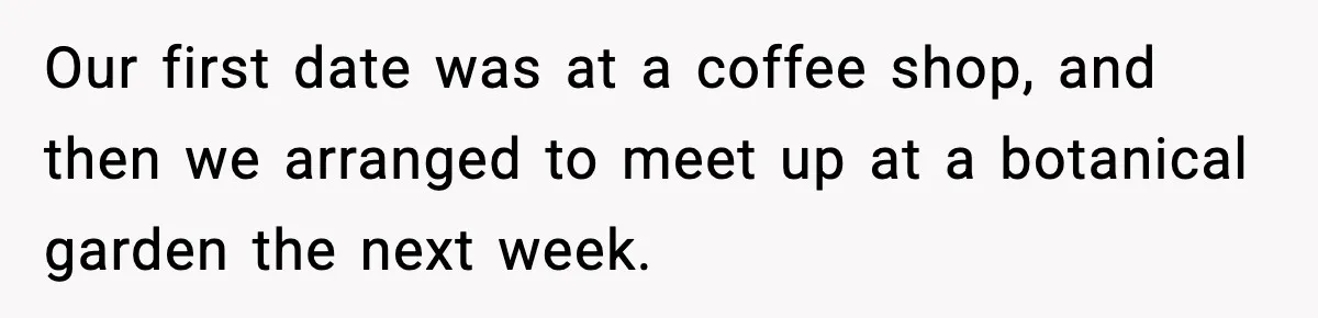 Our first date was at a coffee shop, and then we arranged to meet up at a botanical garden the next week.