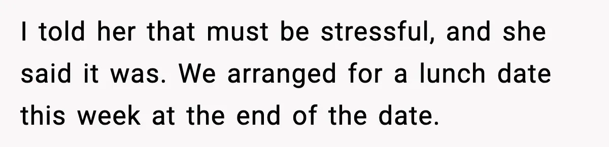 I told her that must be stressful, and she said it was. We arranged for a lunch date this week at the end of the date.
