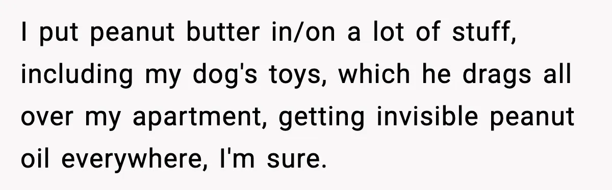 I put peanut butter in/on a lot of stuff, including my dog's toys, which he drags all over my apartment, getting invisible peanut oil everywhere, I'm sure.