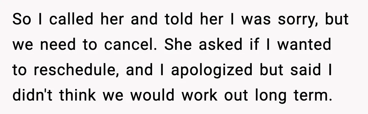 So I called her and told her I was sorry, but we need to cancel. She asked if I wanted to reschedule, and I apologized but said I didn't think...
