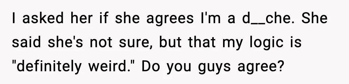 I asked her if she agrees I'm a d__che. She said she's not sure, but that my logic is "definitely weird." Do you guys agree?